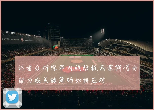 记者分析绿军内线短板西蒙斯得分能力成关键筹码如何应对