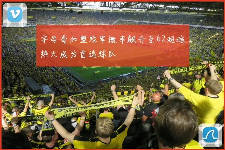 字母哥加盟绿军概率飙升至62超越热火成为首选球队