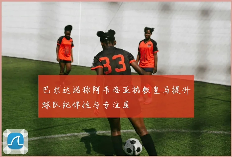 巴尔达诺称阿韦洛亚执教皇马提升球队纪律性与专注度
