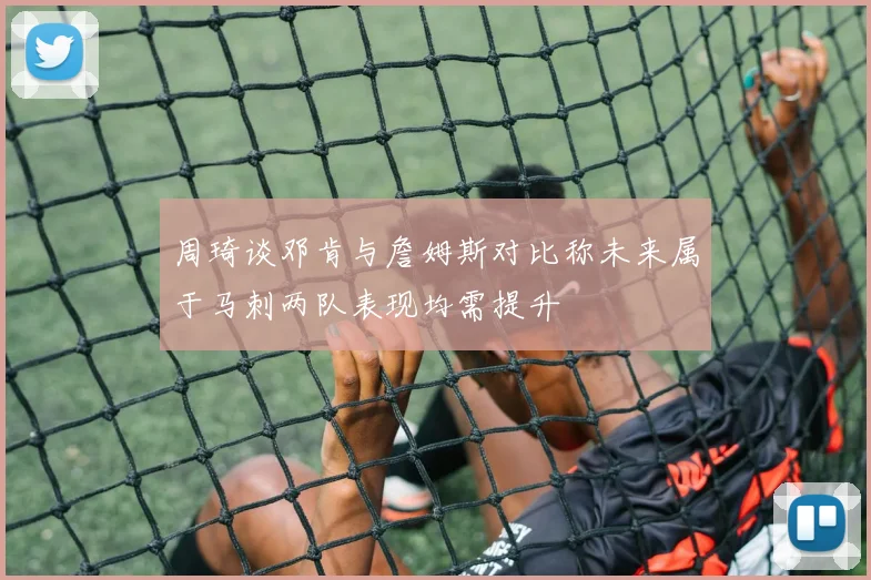 周琦谈邓肯与詹姆斯对比称未来属于马刺两队表现均需提升