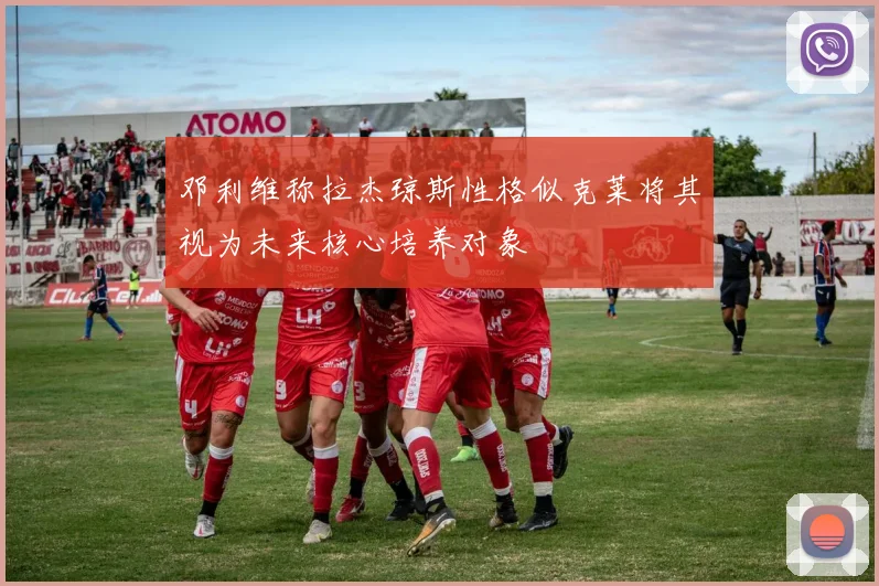 邓利维称拉杰琼斯性格似克莱将其视为未来核心培养对象
