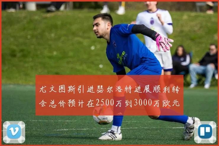 尤文图斯引进瑟尔洛特进展顺利转会总价预计在2500万到3000万欧元之间