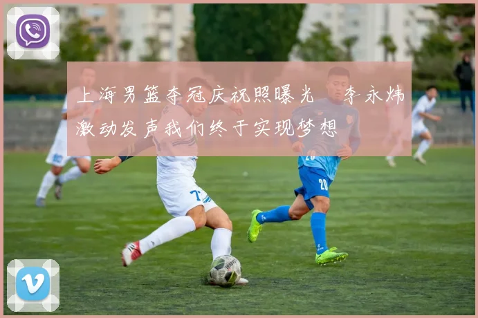 上海男篮夺冠庆祝照曝光偰李永炜激动发声我们终于实现梦想