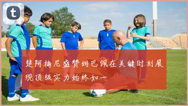 楚阿梅尼盛赞姆巴佩在关键时刻展现顶级实力始终如一
