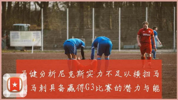 马健分析尼克斯实力不足以横扫马刺马刺具备赢得G3比赛的潜力与能力
