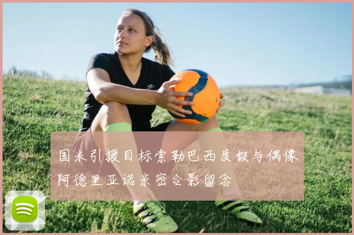 国米引援目标索勒巴西度假与偶像阿德里亚诺亲密合影留念