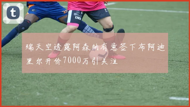 瑞天空透露阿森纳有意签下布阿迪里尔开价7000万引关注