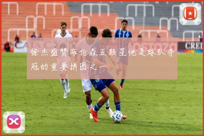 徐杰盛赞布伦森五颗星他是球队夺冠的重要拼图之一