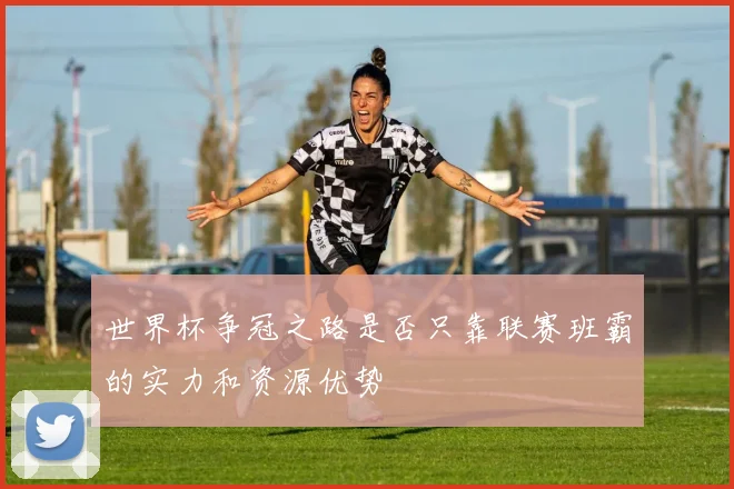 世界杯争冠之路是否只靠联赛班霸的实力和资源优势