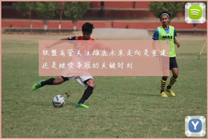 联盟高管关注雄鹿未来走向是重建还是继续争冠的关键时刻