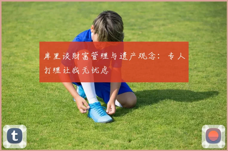 库里谈财富管理与遗产观念：专人打理让我无忧虑
