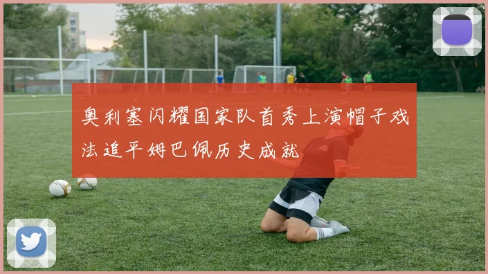 奥利塞闪耀国家队首秀上演帽子戏法追平姆巴佩历史成就