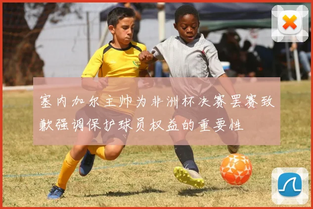 塞内加尔主帅为非洲杯决赛罢赛致歉强调保护球员权益的重要性