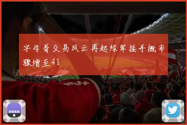 字母哥交易风云再起绿军接手概率骤增至41