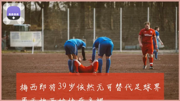 梅西即将39岁依然无可替代足球界再无梅西的传奇光辉